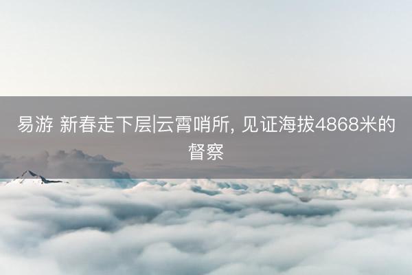 易游 新春走下层|云霄哨所, 见证海拔4868米的督察