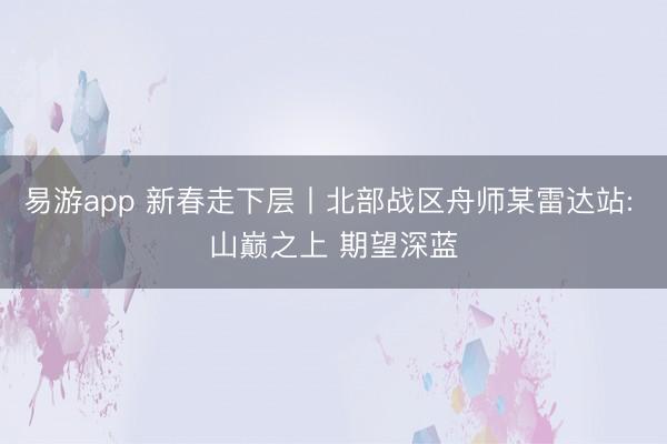 易游app 新春走下层丨北部战区舟师某雷达站: 山巅之上 期望深蓝