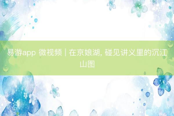 易游app 微视频 | 在京娘湖, 碰见讲义里的沉江山图
