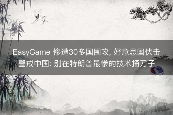 EasyGame 惨遭30多国围攻， 好意思国伏击警戒中国: 别在特朗普最惨的技术捅刀子