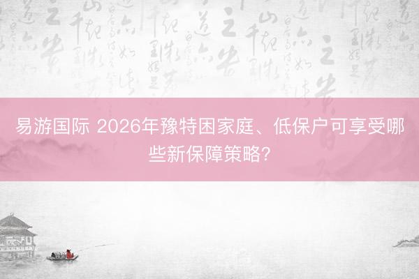 易游国际 2026年豫特困家庭、低保户可享受哪些新保障策略?