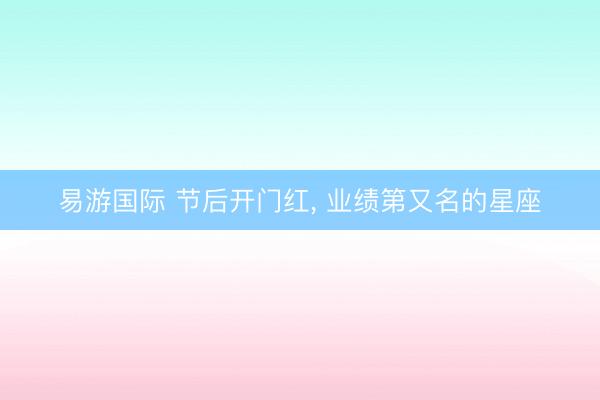 易游国际 节后开门红, 业绩第又名的星座