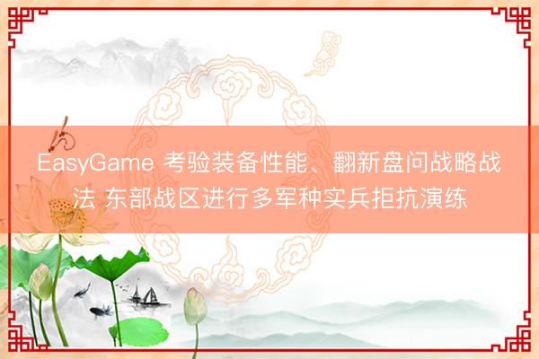 EasyGame 考验装备性能、翻新盘问战略战法 东部战区进行多军种实兵拒抗演练