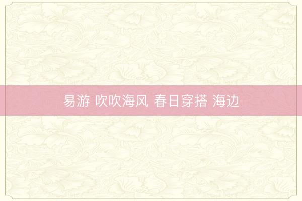 易游 吹吹海风 春日穿搭 海边