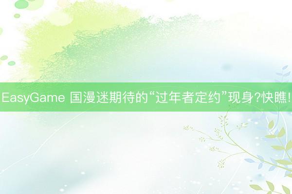 EasyGame 国漫迷期待的“过年者定约”现身?快瞧!