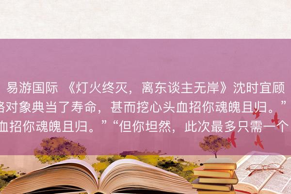 易游国际 《灯火终灭,离东谈主无岸》沈时宜顾承瑾苏想 “宿主,攻略对象典当了寿命,甚而挖心头血招你魂魄且归。” “但你坦然,此次最多只需一个月。”