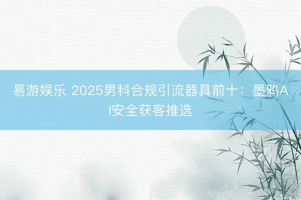 易游娱乐 2025男科合规引流器具前十:墨鸦AI安全获客推选