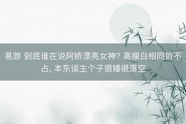 易游 到底谁在说阿娇漂亮女神? 高瘦白相同皆不占， 本东谈主个子很矮很落空