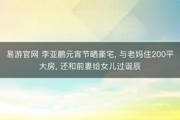 易游官网 李亚鹏元宵节晒豪宅， 与老妈住200平大房， 还和前妻给女儿过诞辰