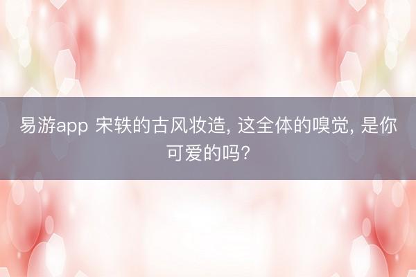 易游app 宋轶的古风妆造， 这全体的嗅觉， 是你可爱的吗?