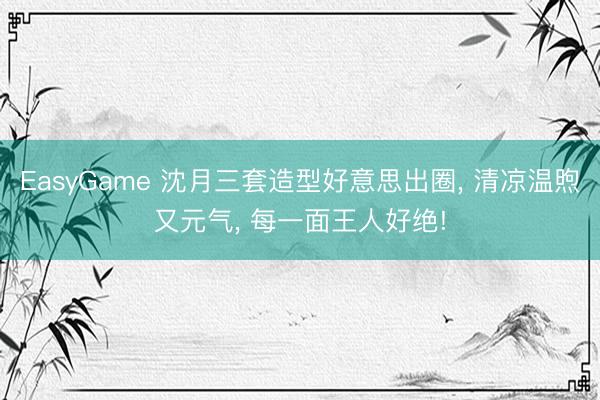 EasyGame 沈月三套造型好意思出圈, 清凉温煦又元气, 每一面王人好绝!