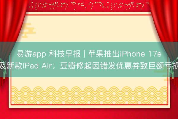 易游app 科技早报 | 苹果推出iPhone 17e及新款iPad Air；豆瓣修起因错发优惠券致巨额亏损