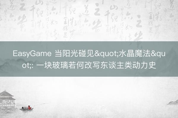 EasyGame 当阳光碰见"水晶魔法": 一块玻璃若何改写东谈主类动力史