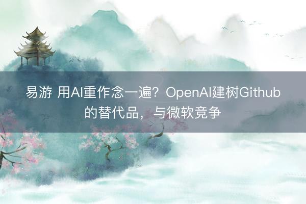 易游 用AI重作念一遍？OpenAI建树Github的替代品，与微软竞争