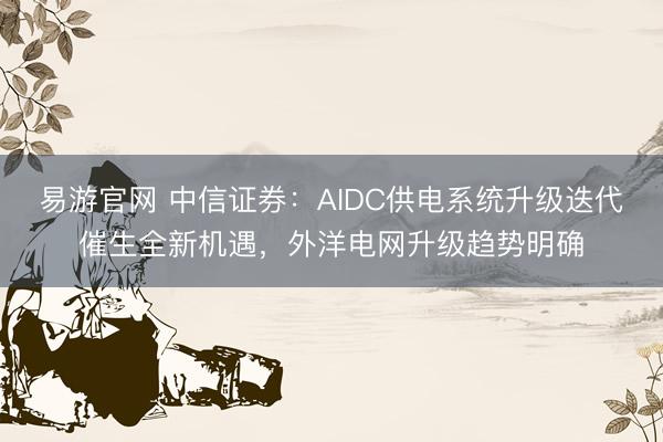 易游官网 中信证券：AIDC供电系统升级迭代催生全新机遇，外洋电网升级趋势明确