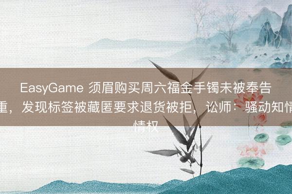 EasyGame 须眉购买周六福金手镯未被奉告克重,发现标签被藏匿要求退货被拒,讼师:骚动知情权