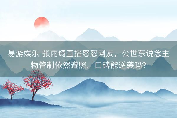 易游娱乐 张雨绮直播怒怼网友，公世东说念主物管制依然遵照，口碑能逆袭吗？