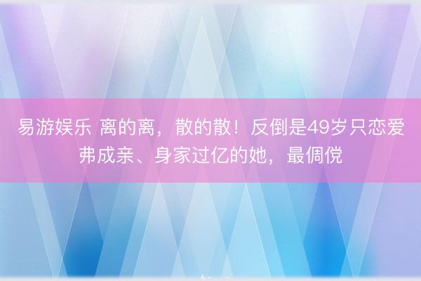 易游娱乐 离的离，散的散！反倒是49岁只恋爱弗成亲、身家过亿的她，最倜傥