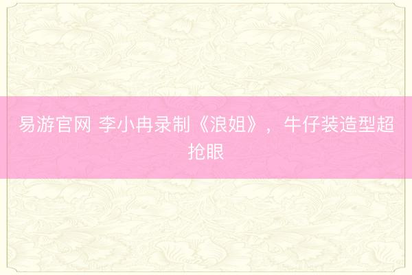 易游官网 李小冉录制《浪姐》，牛仔装造型超抢眼