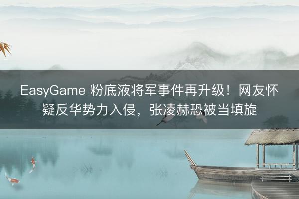 EasyGame 粉底液将军事件再升级!网友怀疑反华势力入侵,张凌赫恐被当填旋