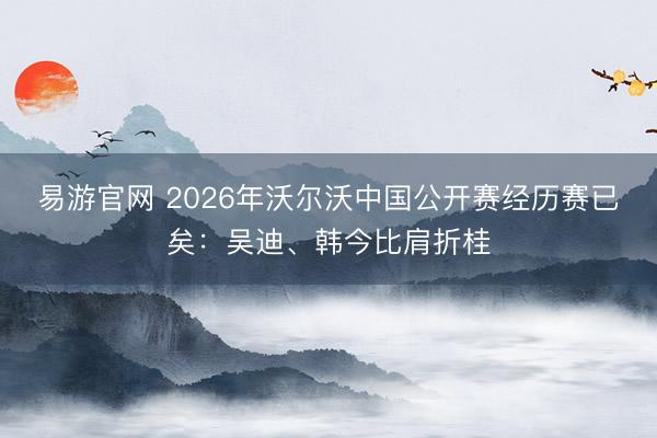易游官网 2026年沃尔沃中国公开赛经历赛已矣：吴迪、韩今比肩折桂