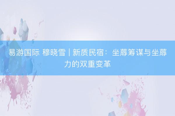 易游国际 穆晓雪 | 新质民宿：坐蓐筹谋与坐蓐力的双重变革
