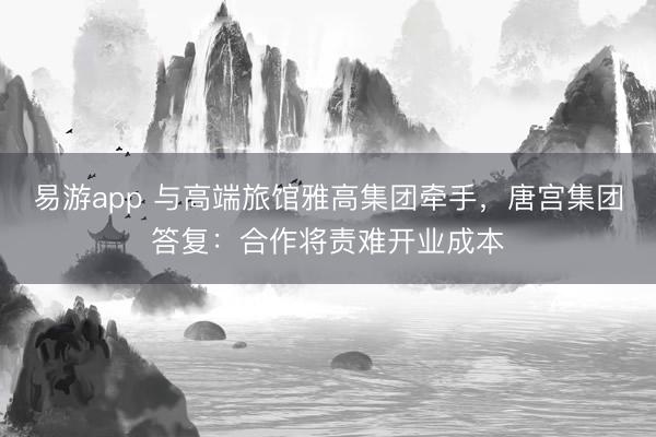 易游app 与高端旅馆雅高集团牵手，唐宫集团答复：合作将责难开业成本