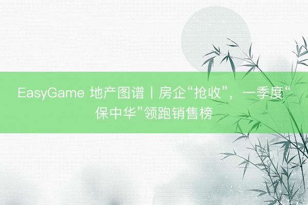 EasyGame 地产图谱丨房企“抢收”，一季度“保中华”领跑销售榜