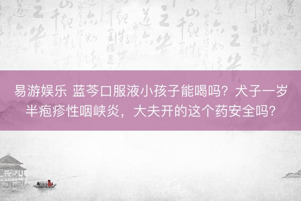 易游娱乐 蓝芩口服液小孩子能喝吗?犬子一岁半疱疹性咽峡炎,大夫开的这个药安全吗?