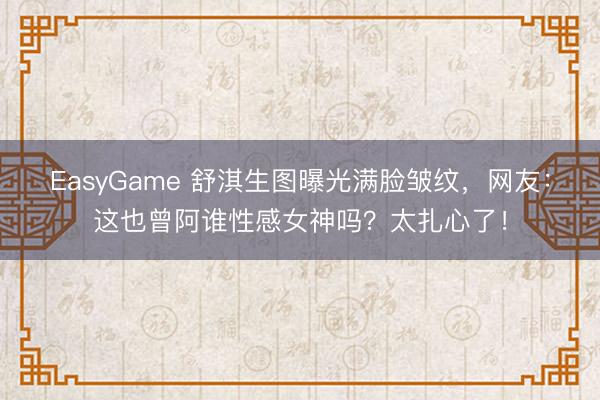 EasyGame 舒淇生图曝光满脸皱纹，网友：这也曾阿谁性感女神吗？太扎心了！