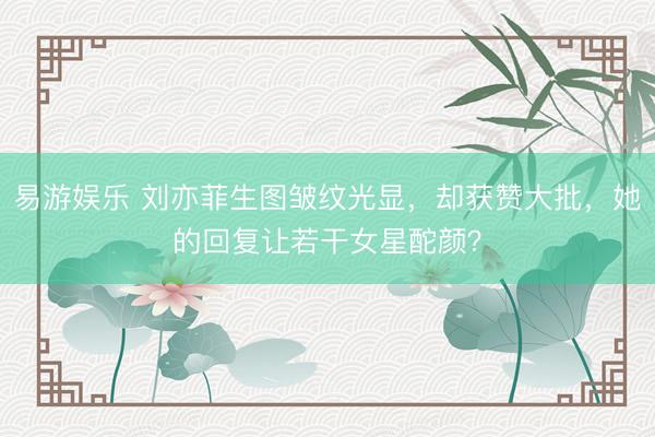 易游娱乐 刘亦菲生图皱纹光显，却获赞大批，她的回复让若干女星酡颜？