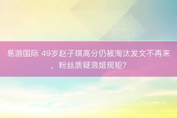 易游国际 49岁赵子琪高分仍被淘汰发文不再来，粉丝质疑浪姐规矩？