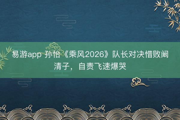 易游app 孙怡《乘风2026》队长对决惜败阚清子,自责飞速爆哭
