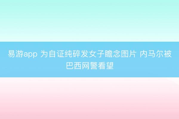 易游app 为自证纯碎发女子瞻念图片 内马尔被巴西网警看望