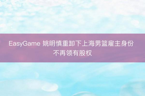 EasyGame 姚明慎重卸下上海男篮雇主身份 不再领有股权