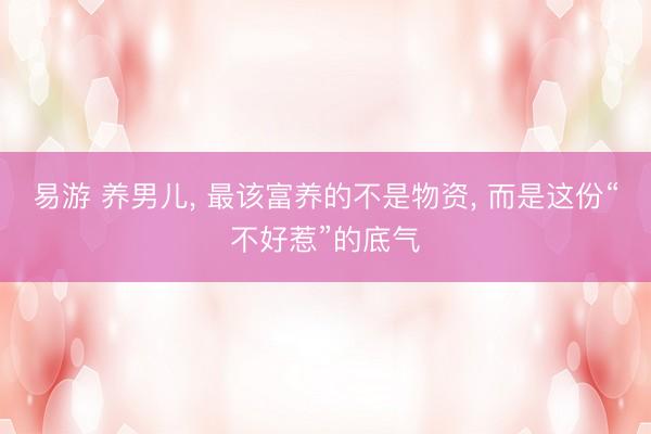 易游 养男儿， 最该富养的不是物资， 而是这份“不好惹”的底气