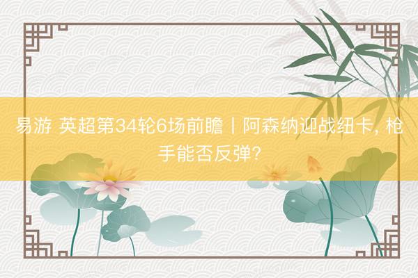 易游 英超第34轮6场前瞻丨阿森纳迎战纽卡， 枪手能否反弹?