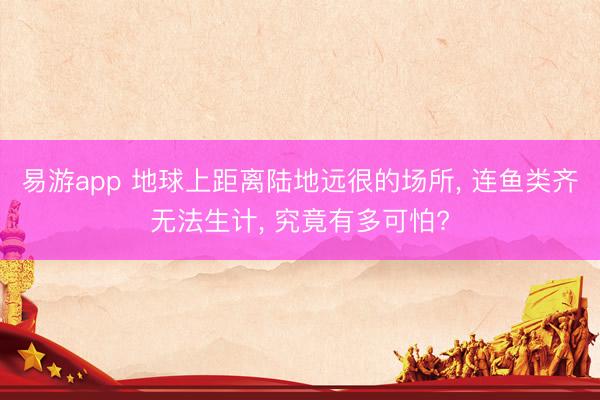 易游app 地球上距离陆地远很的场所， 连鱼类齐无法生计， 究竟有多可怕?