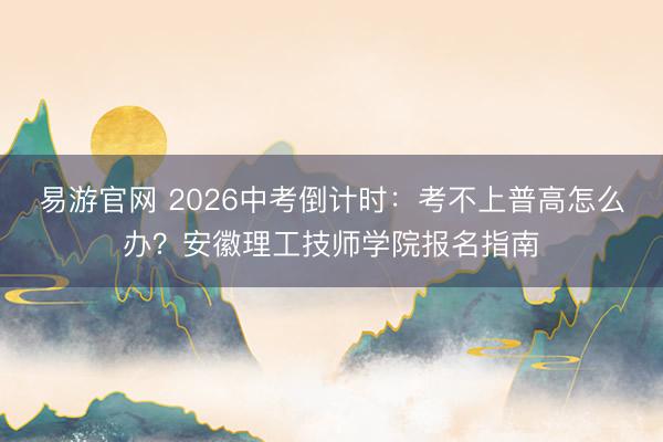 易游官网 2026中考倒计时：考不上普高怎么办？安徽理工技师学院报名指南