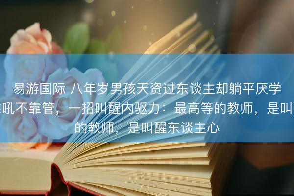 易游国际 八年岁男孩天资过东谈主却躺平厌学，真诚不靠吼不靠管，一招叫醒内驱力：最高等的教师，是叫醒东谈主心
