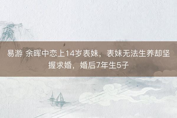 易游 余晖中恋上14岁表妹，表妹无法生养却坚握求婚，婚后7年生5子