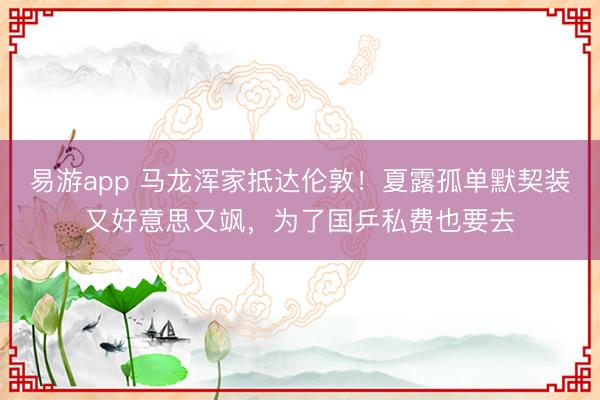 易游app 马龙浑家抵达伦敦！夏露孤单默契装又好意思又飒，为了国乒私费也要去