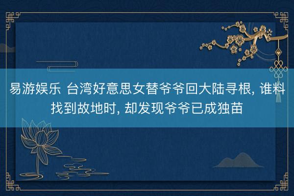 易游娱乐 台湾好意思女替爷爷回大陆寻根， 谁料找到故地时， 却发现爷爷已成独苗