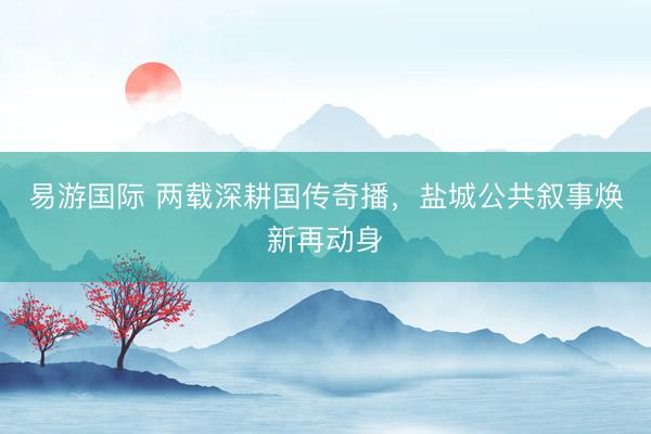 易游国际 两载深耕国传奇播，盐城公共叙事焕新再动身