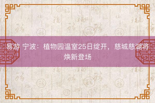 易游 宁波：植物园温室25日绽开，慈城慈湖将焕新登场
