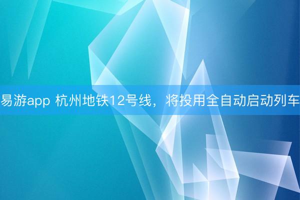 易游app 杭州地铁12号线，将投用全自动启动列车