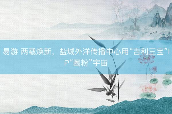 易游 两载焕新，盐城外洋传播中心用“吉利三宝”IP“圈粉”宇宙