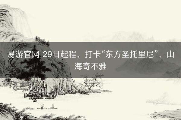 易游官网 29日起程，打卡“东方圣托里尼”、山海奇不雅