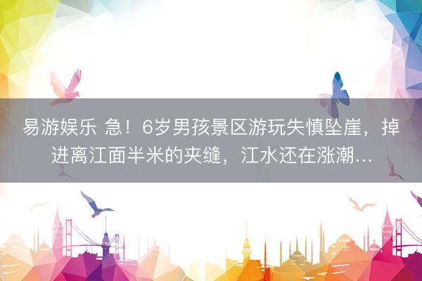 易游娱乐 急！6岁男孩景区游玩失慎坠崖，掉进离江面半米的夹缝，江水还在涨潮…