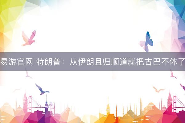 易游官网 特朗普：从伊朗且归顺道就把古巴不休了